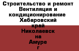 Строительство и ремонт Вентиляция и кондиционирование. Хабаровский край,Николаевск-на-Амуре г.